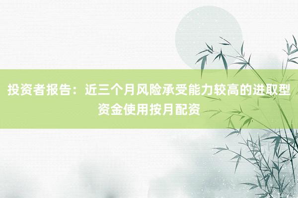 投资者报告：近三个月风险承受能力较高的进取型资金使用按月配资