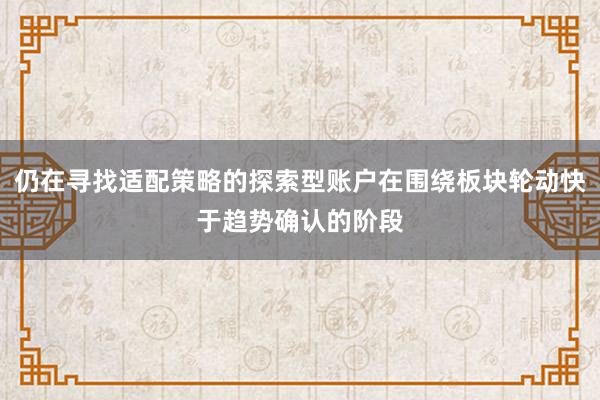 仍在寻找适配策略的探索型账户在围绕板块轮动快于趋势确认的阶段