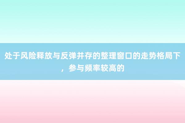 处于风险释放与反弹并存的整理窗口的走势格局下，参与频率较高的