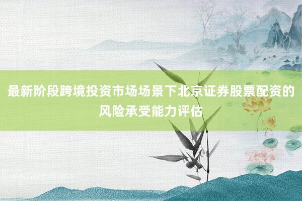 最新阶段跨境投资市场场景下北京证券股票配资的风险承受能力评估