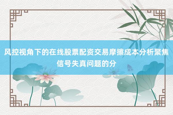 风控视角下的在线股票配资交易摩擦成本分析聚焦信号失真问题的分