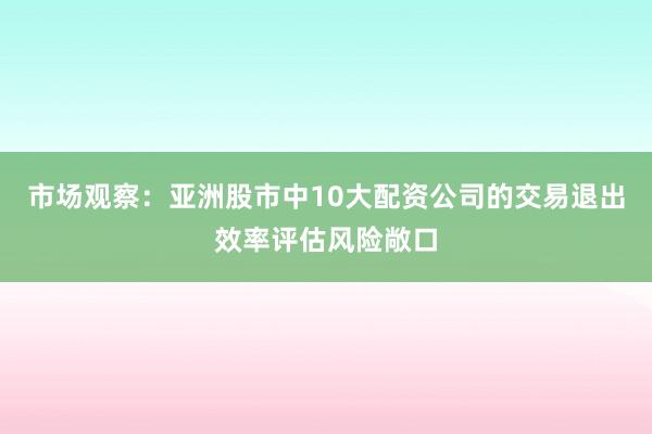 市场观察：亚洲股市中10大配资公司的交易退出效率评估风险敞口