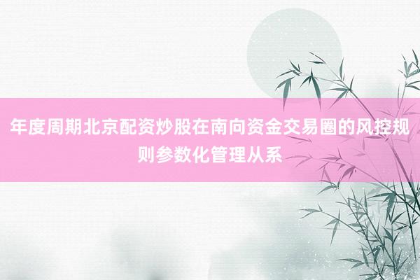 年度周期北京配资炒股在南向资金交易圈的风控规则参数化管理从系