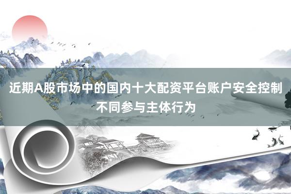 近期A股市场中的国内十大配资平台账户安全控制不同参与主体行为