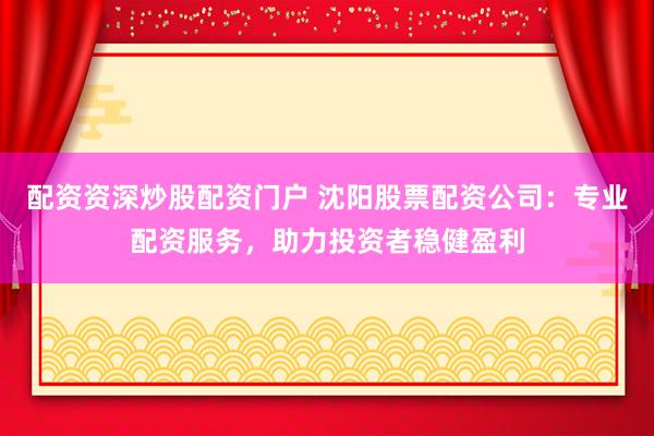 配资资深炒股配资门户 沈阳股票配资公司：专业配资服务，助力投资者稳健盈利