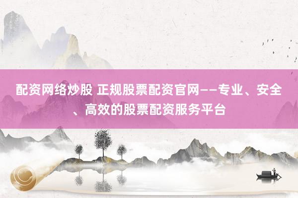配资网络炒股 正规股票配资官网——专业、安全、高效的股票配资服务平台
