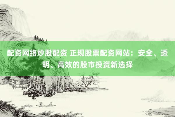 配资网络炒股配资 正规股票配资网站：安全、透明、高效的股市投资新选择