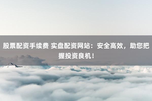 股票配资手续费 实盘配资网站：安全高效，助您把握投资良机！