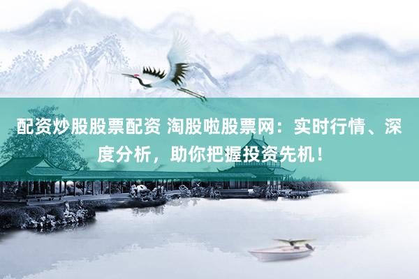 配资炒股股票配资 淘股啦股票网：实时行情、深度分析，助你把握投资先机！