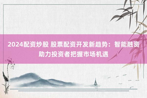 2024配资炒股 股票配资开发新趋势：智能融资助力投资者把握市场机遇