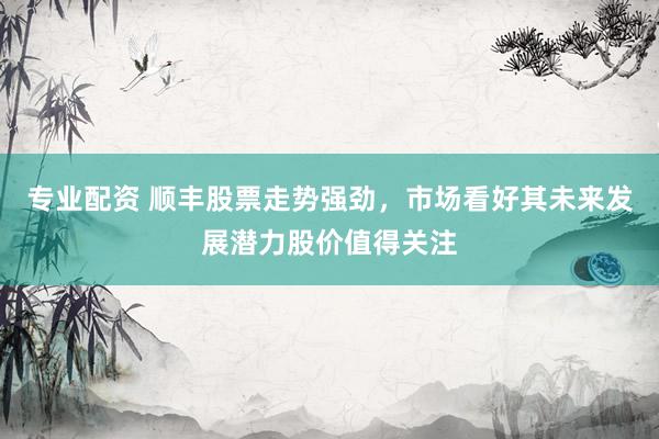 专业配资 顺丰股票走势强劲，市场看好其未来发展潜力股价值得关注