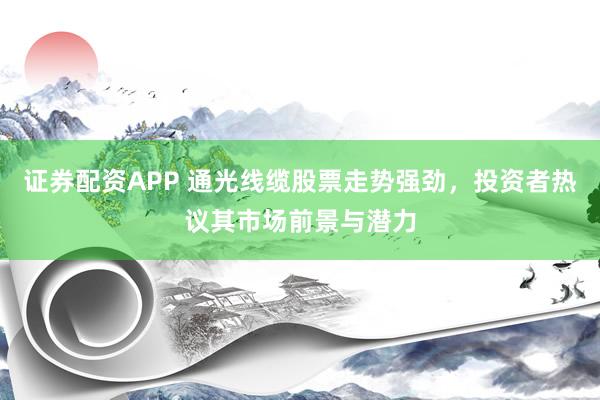 证券配资APP 通光线缆股票走势强劲，投资者热议其市场前景与潜力