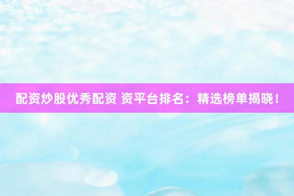 配资炒股优秀配资 资平台排名：精选榜单揭晓！