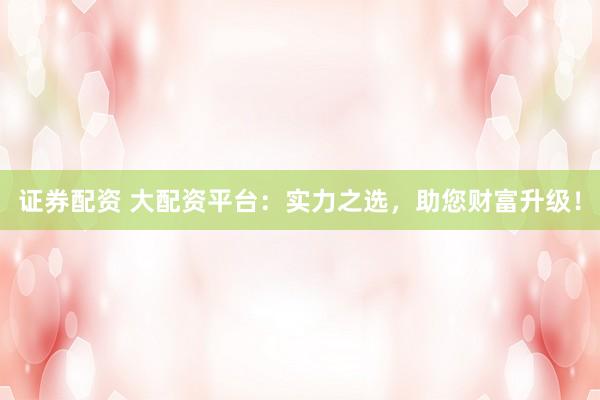 证券配资 大配资平台：实力之选，助您财富升级！