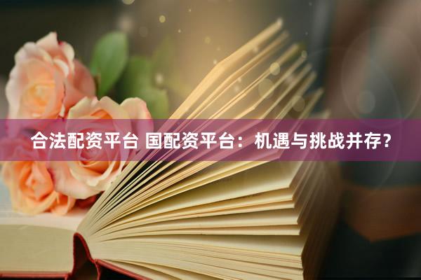 合法配资平台 国配资平台：机遇与挑战并存？