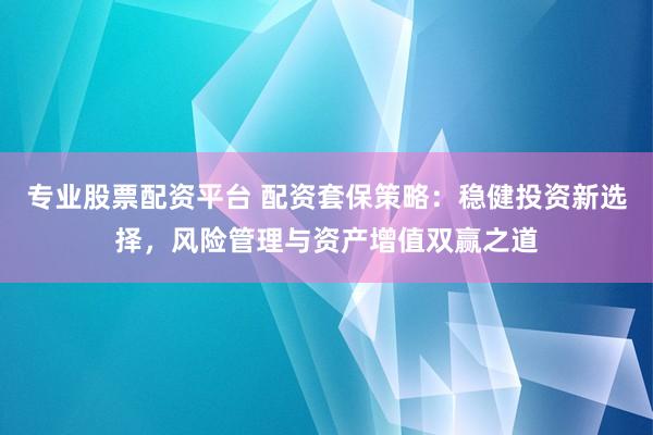 专业股票配资平台 配资套保策略：稳健投资新选择，风险管理与资产增值双赢之道