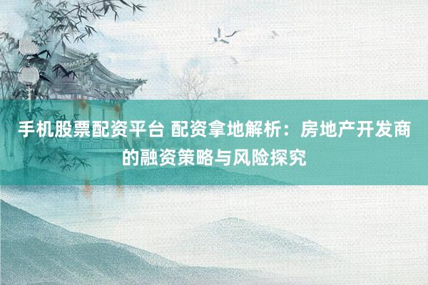 手机股票配资平台 配资拿地解析：房地产开发商的融资策略与风险探究