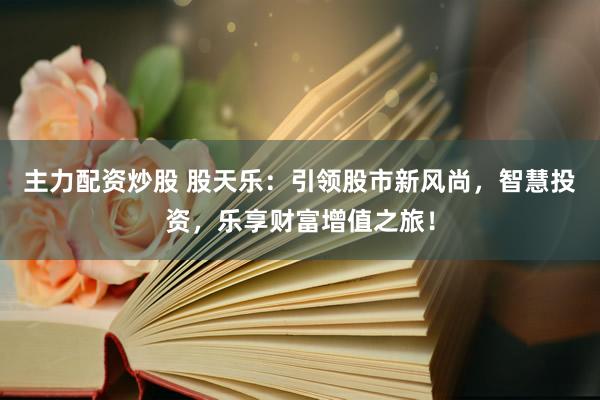主力配资炒股 股天乐：引领股市新风尚，智慧投资，乐享财富增值之旅！