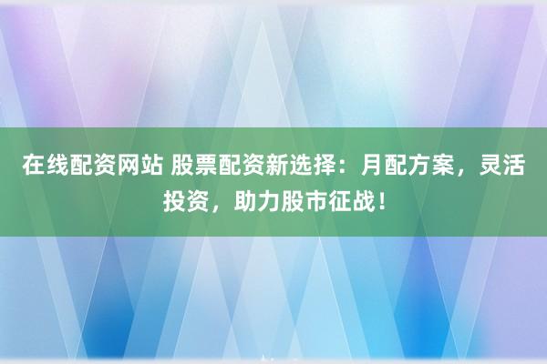 在线配资网站 股票配资新选择：月配方案，灵活投资，助力股市征战！
