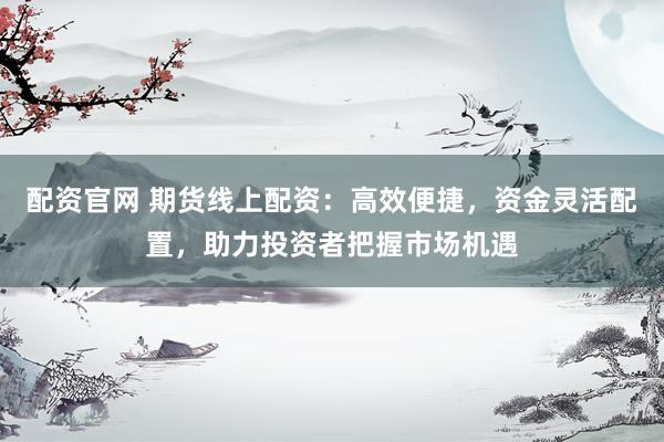 配资官网 期货线上配资：高效便捷，资金灵活配置，助力投资者把握市场机遇
