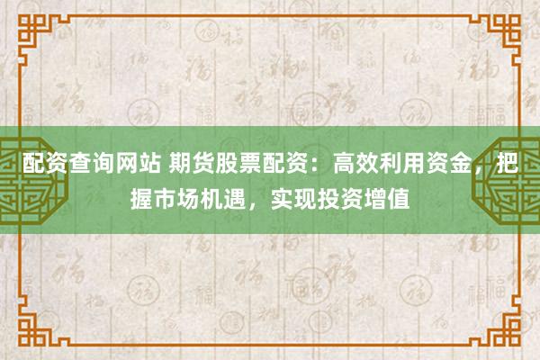 配资查询网站 期货股票配资：高效利用资金，把握市场机遇，实现投资增值