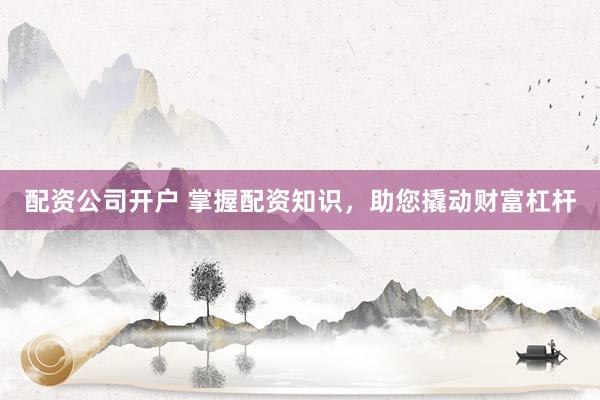 配资公司开户 掌握配资知识，助您撬动财富杠杆