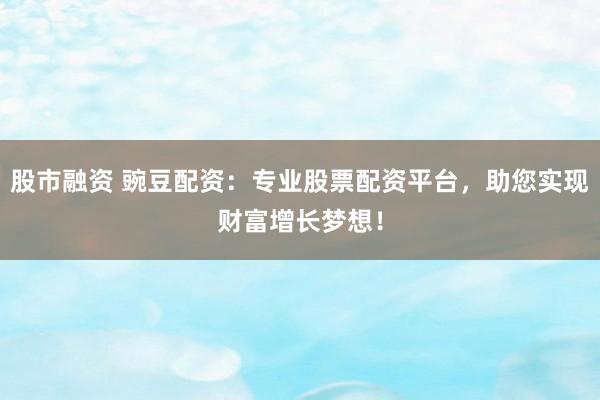 股市融资 豌豆配资：专业股票配资平台，助您实现财富增长梦想！