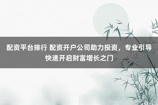 配资平台排行 配资开户公司助力投资，专业引导快速开启财富增长之门