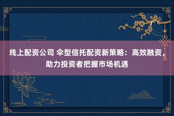 线上配资公司 伞型信托配资新策略：高效融资，助力投资者把握市场机遇