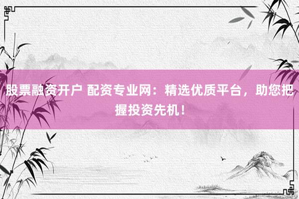 股票融资开户 配资专业网：精选优质平台，助您把握投资先机！