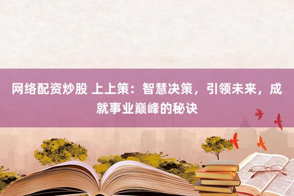 网络配资炒股 上上策：智慧决策，引领未来，成就事业巅峰的秘诀