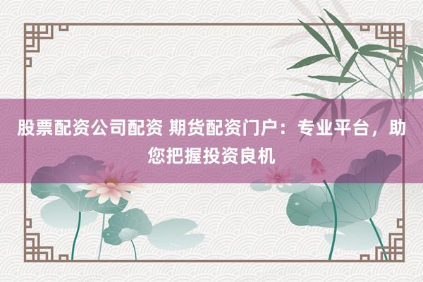 股票配资公司配资 期货配资门户：专业平台，助您把握投资良机