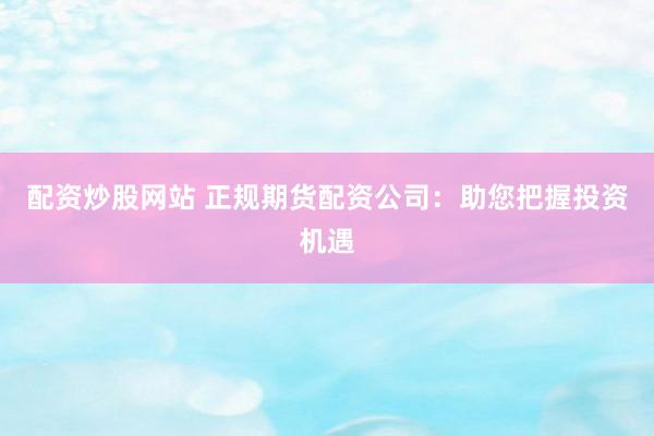 配资炒股网站 正规期货配资公司：助您把握投资机遇