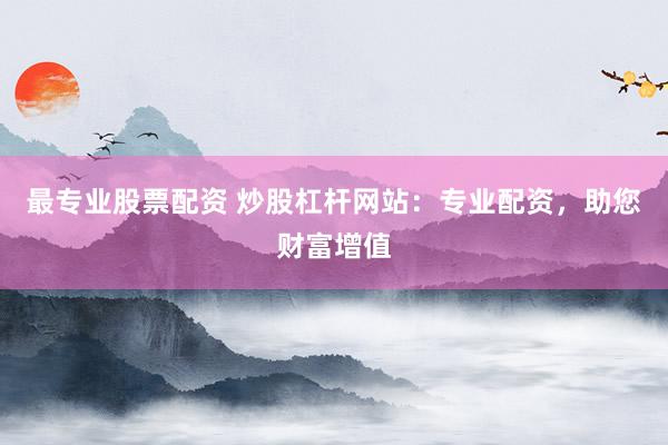 最专业股票配资 炒股杠杆网站：专业配资，助您财富增值