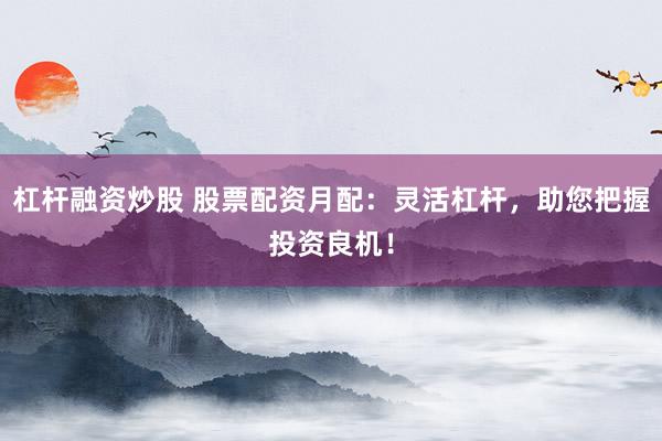 杠杆融资炒股 股票配资月配：灵活杠杆，助您把握投资良机！