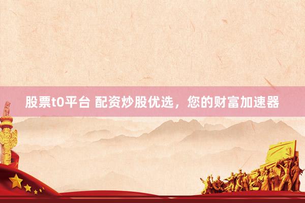 股票t0平台 配资炒股优选，您的财富加速器