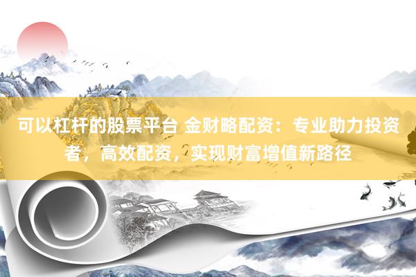 可以杠杆的股票平台 金财略配资：专业助力投资者，高效配资，实现财富增值新路径
