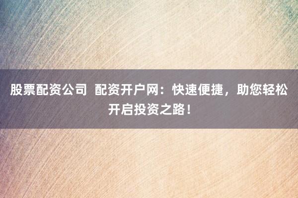股票配资公司  配资开户网：快速便捷，助您轻松开启投资之路！
