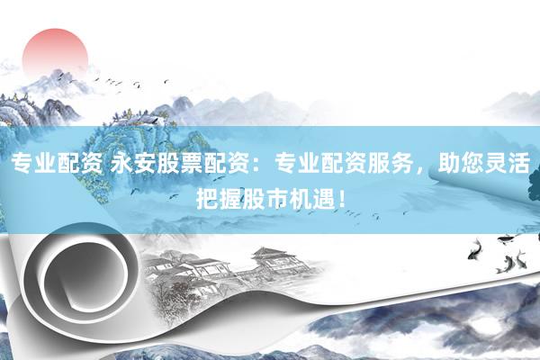专业配资 永安股票配资：专业配资服务，助您灵活把握股市机遇！