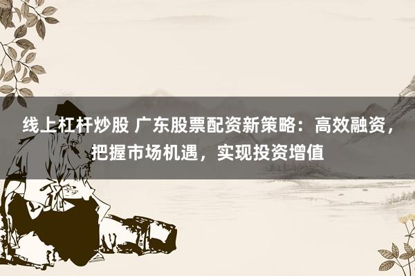 线上杠杆炒股 广东股票配资新策略：高效融资，把握市场机遇，实现投资增值