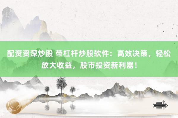 配资资深炒股 带杠杆炒股软件：高效决策，轻松放大收益，股市投资新利器！