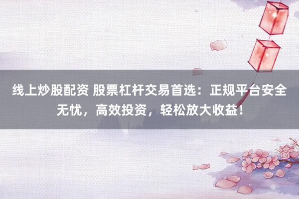 线上炒股配资 股票杠杆交易首选：正规平台安全无忧，高效投资，轻松放大收益！