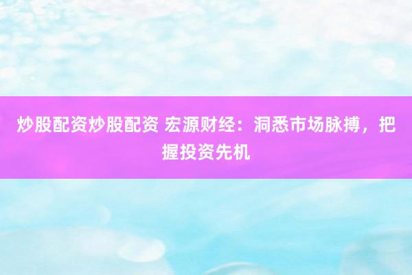 炒股配资炒股配资 宏源财经：洞悉市场脉搏，把握投资先机