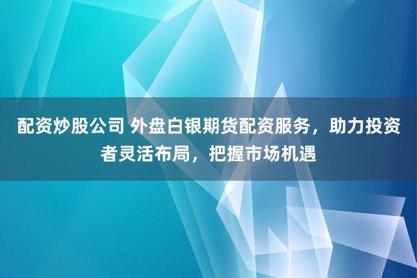 配资炒股公司 外盘白银期货配资服务，助力投资者灵活布局，把握市场机遇