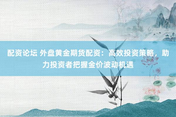 配资论坛 外盘黄金期货配资：高效投资策略，助力投资者把握金价波动机遇