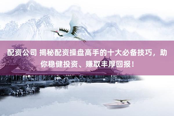 配资公司 揭秘配资操盘高手的十大必备技巧，助你稳健投资、赚取丰厚回报！