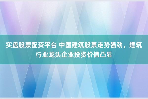 实盘股票配资平台 中国建筑股票走势强劲，建筑行业龙头企业投资价值凸显