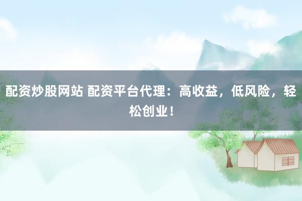 配资炒股网站 配资平台代理：高收益，低风险，轻松创业！