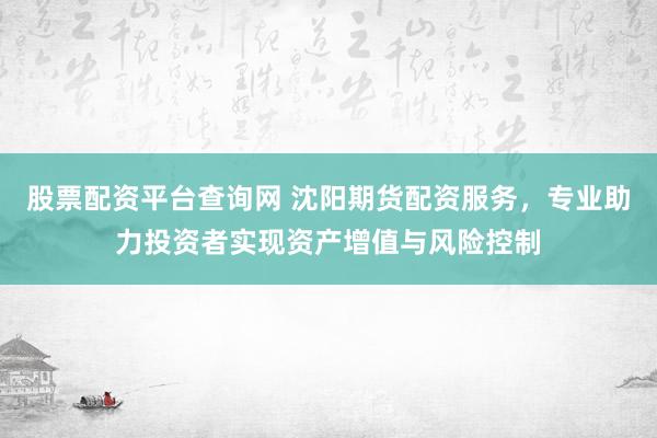 股票配资平台查询网 沈阳期货配资服务，专业助力投资者实现资产增值与风险控制