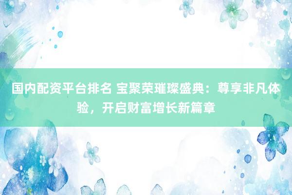 国内配资平台排名 宝聚荣璀璨盛典：尊享非凡体验，开启财富增长新篇章